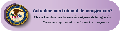 Actualice con tribunal de inmigración
Oficina Ejecutiva para la Revisión de Casos de Inmigración: para casos pendientes en tribunal de inmigración